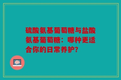 硫酸氨基葡萄糖与盐酸氨基葡萄糖：哪种更适合你的日常养护？