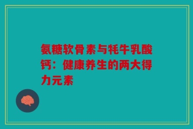 氨糖软骨素与牦牛乳酸钙：健康养生的两大得力元素