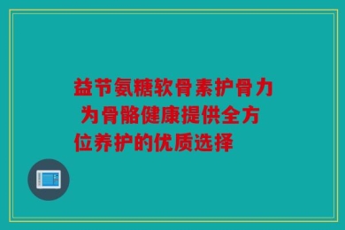 益节氨糖软骨素护骨力 为骨骼健康提供全方位养护的优质选择