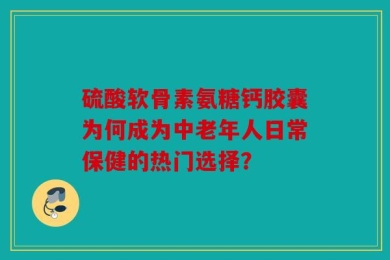 硫酸软骨素氨糖钙胶囊为何成为中老年人日常保健的热门选择？