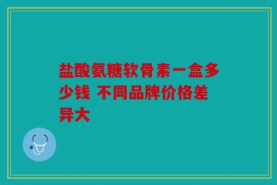 盐酸氨糖软骨素一盒多少钱 不同品牌价格差异大