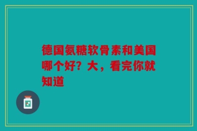 德国氨糖软骨素和美国哪个好？大，看完你就知道