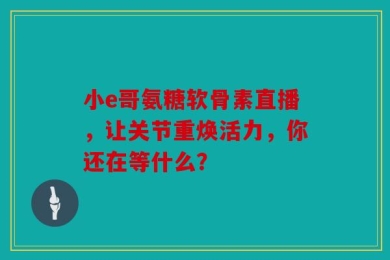 小e哥氨糖软骨素直播，让关节重焕活力，你还在等什么？