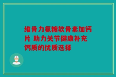 维骨力氨糖软骨素加钙片 助力关节健康补充钙质的优质选择