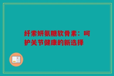 纤索妍氨糖软骨素：呵护关节健康的新选择