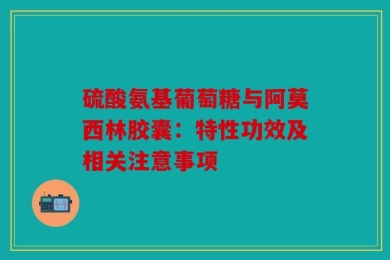 硫酸氨基葡萄糖与阿莫西林胶囊：特性功效及相关注意事项