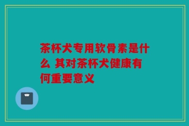 茶杯犬专用软骨素是什么 其对茶杯犬健康有何重要意义