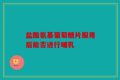 盐酸氨基葡萄糖片服用后能否进行哺乳
