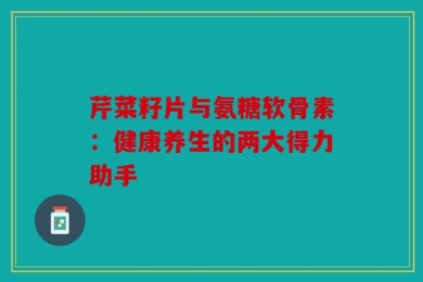 芹菜籽片与氨糖软骨素：健康养生的两大得力助手