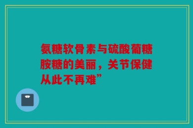 氨糖软骨素与硫酸葡糖胺糖的美丽，关节保健从此不再难”