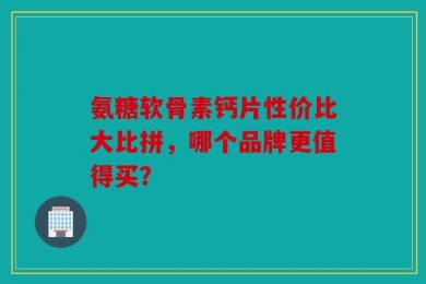 氨糖软骨素钙片性价比大比拼，哪个品牌更值得买？