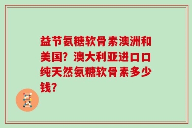 益节氨糖软骨素澳洲和美国？澳大利亚进口口纯天然氨糖软骨素多少钱？