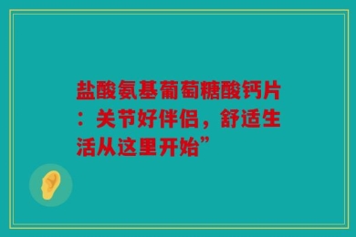 盐酸氨基葡萄糖酸钙片：关节好伴侣，舒适生活从这里开始”