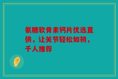 氨糖软骨素钙片优选直供，让关节轻松如初，千人推荐
