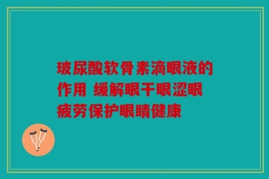 玻尿酸软骨素滴眼液的作用 缓解眼干眼涩眼疲劳保护眼睛健康
