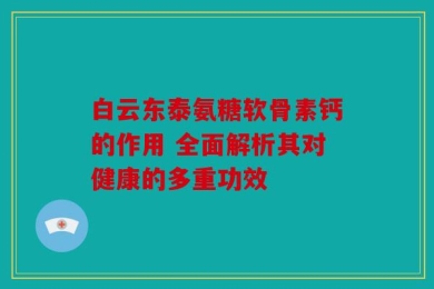 白云东泰氨糖软骨素钙的作用 全面解析其对健康的多重功效