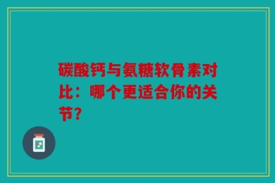 碳酸钙与氨糖软骨素对比：哪个更适合你的关节？