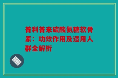 普利普来硫酸氨糖软骨素：功效作用及适用人群全解析