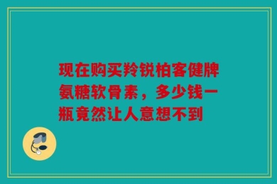 现在购买羚锐柏客健牌氨糖软骨素，多少钱一瓶竟然让人意想不到