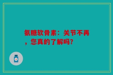 氨糖软骨素：关节不再，您真的了解吗？