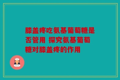 膝盖疼吃氨基葡萄糖是否管用 探究氨基葡萄糖对膝盖疼的作用