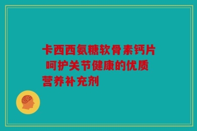 卡西西氨糖软骨素钙片 呵护关节健康的优质营养补充剂