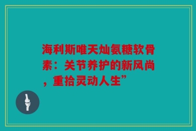 海利斯唯天灿氨糖软骨素：关节养护的新风尚，重拾灵动人生”