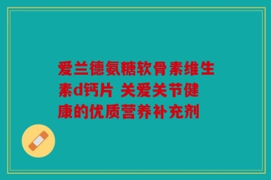 爱兰德氨糖软骨素维生素d钙片 关爱关节健康的优质营养补充剂