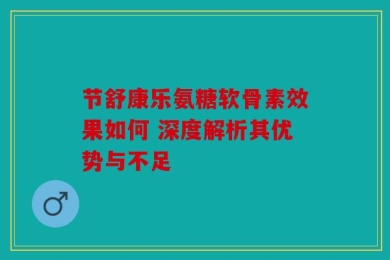 节舒康乐氨糖软骨素效果如何 深度解析其优势与不足