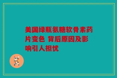 美国绿瓶氨糖软骨素药片变色 背后原因及影响引人担忧