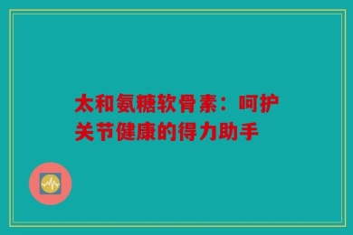 太和氨糖软骨素：呵护关节健康的得力助手