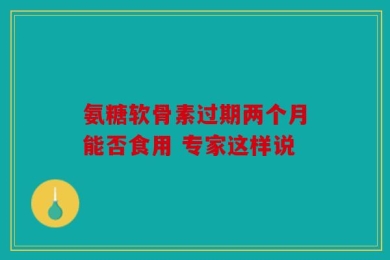 氨糖软骨素过期两个月能否食用 专家这样说