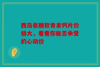 西岛氨糖软骨素钙片价格大，看看你能否承受的心动价
