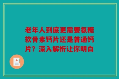 老年人到底更需要氨糖软骨素钙片还是普通钙片？深入解析让你明白