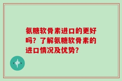氨糖软骨素进口的更好吗？了解氨糖软骨素的进口情况及优势？