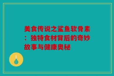 美食传说之鲨鱼软骨素：独特食材背后的奇妙故事与健康奥秘