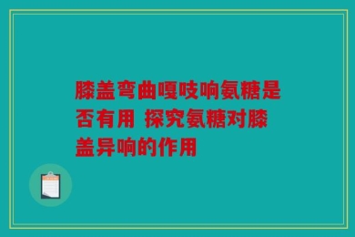 膝盖弯曲嘎吱响氨糖是否有用 探究氨糖对膝盖异响的作用