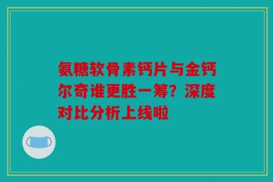 氨糖软骨素钙片与金钙尔奇谁更胜一筹？深度对比分析上线啦