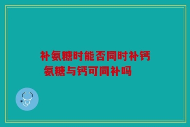 补氨糖时能否同时补钙 氨糖与钙可同补吗