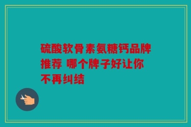 硫酸软骨素氨糖钙品牌推荐 哪个牌子好让你不再纠结
