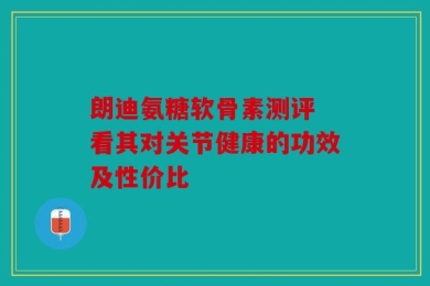朗迪氨糖软骨素测评 看其对关节健康的功效及性价比