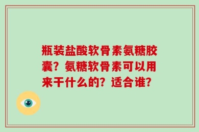 瓶装盐酸软骨素氨糖胶囊？氨糖软骨素可以用来干什么的？适合谁？