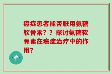 癌症患者能否服用氨糖软骨素？？探讨氨糖软骨素在癌症治疗中的作用？