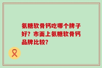 氨糖软骨钙吃哪个牌子好？市面上氨糖软骨钙品牌比较？
