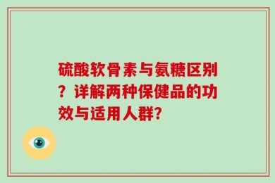 硫酸软骨素与氨糖区别？详解两种保健品的功效与适用人群？