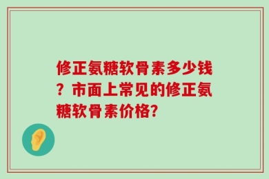 修正氨糖软骨素多少钱？市面上常见的修正氨糖软骨素价格？