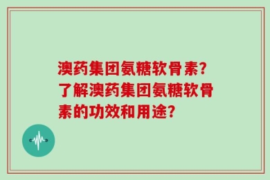 澳药集团氨糖软骨素？了解澳药集团氨糖软骨素的功效和用途？