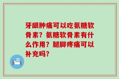 牙龈肿痛可以吃氨糖软骨素？氨糖软骨素有什么作用？腿脚疼痛可以补充吗？