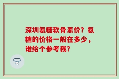 深圳氨糖软骨素价？氨糖的价格一般在多少，谁给个参考我？