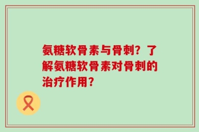 氨糖软骨素与骨刺？了解氨糖软骨素对骨刺的治疗作用？